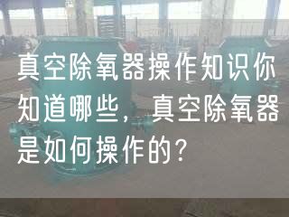 真空除氧器操作知識你知道哪些，真空除氧器是如何操作的？